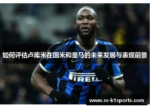 如何评估卢库米在国米和皇马的未来发展与表现前景