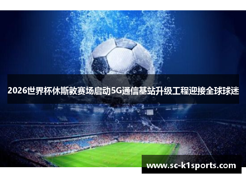2026世界杯休斯敦赛场启动5G通信基站升级工程迎接全球球迷